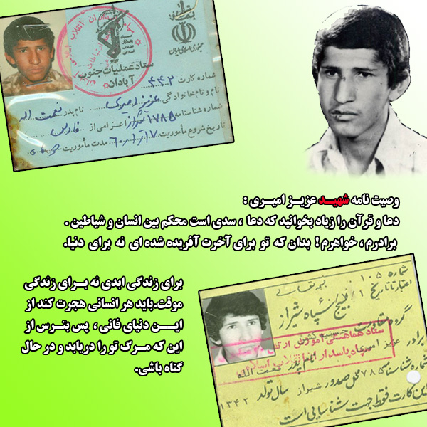 وصیت نامه شهید عزیز امیری  دعا و قرآن را زیاد بخوانید که دعا سدی است محکم بین انسان و شیاطین برادرم،خواهرم!بدان که تو برای آخرت آفریده شده ای نه برای دنیا.  برای زندگی ابدی نه برای زندگی موقت.باید هرانسانی هجرت کند از این دنیای فانی، پس بترس از این که مرگ تو را دریابد و در حال گناه باشی.