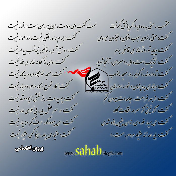    محتسب، مستی به ره دید و گریبانش گرفت  مست گفت ای دوست، این پیراهن است، افسار نیست     گفت: مستی، زان سبب افتان و خیزان میروی  گفت: جرم راه رفتن نیست، ره هموار نیست     گفت: میباید تو را تا خانهٔ قاضی برم  گفت: رو صبح آی، قاضی نیمه‌شب بیدار نیست     گفت: نزدیک است والی را سرای، آنجا شویم  گفت: والی از کجا در خانهٔ خمار نیست     گفت: تا داروغه را گوئیم، در مسجد بخواب  گفت: مسجد خوابگاه مردم بدکار نیست     گفت: دیناری بده پنهان و خود را وارهان  گفت: کار شرع ، کار درهم و دینار نیست     گفت: از بهر غرامت، جامه‌ات بیرون کنم  گفت: پوسیدست، جز نقشی ز پود و تار نیست     گفت: آگه نیستی کز سر در افتادت کلاه  گفت: در سر عقل باید، بی کلاهی عار نیست     گفت: می بسیار خوردی، زان چنین بیخود شدی  گفت: ای بیهوده‌گو، حرف کم و بسیار نیست     گفت: باید حد زند هشیار مردم، مست را  گفت: هشیاری بیار، اینجا کسی هشیار نیست   