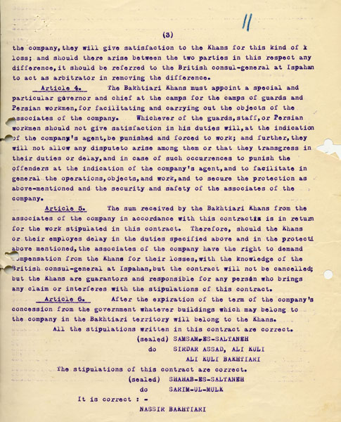 English translation of the agreement between D’Arcy and the Bakhtiari Khans This agreement allowed D’Arcy’s agents to “make all kinds of experiments, all kinds of actual investigations and to use their authority and enquiries to discover petroleum and make roads, paths, pipelines for this work, and to build all they find necessary and desirable, and also to build houses”. Much stress was laid on security: as well as the required road guards, “wherever buildings, residences and houses are built two towers should be built nearby in each of which ten guards should live”. The Khans were “responsible for any robbery which is committed or loss or damage which may be incurred through the Bakhtiari tribe & co. in the Bakhtiari country” – as well as for any losses to the (Concessions Syndicate) Company if the Khans or any other person delayed or interfered with the Company’s work. c1905. ARC72029_011 ©BP http://s6.picofile.com/file/8240638326/page_3_English_translation_of_the_agreement_between_D%E2%80%99Arcy_and_the_Bakhtiari_Khans.jpg