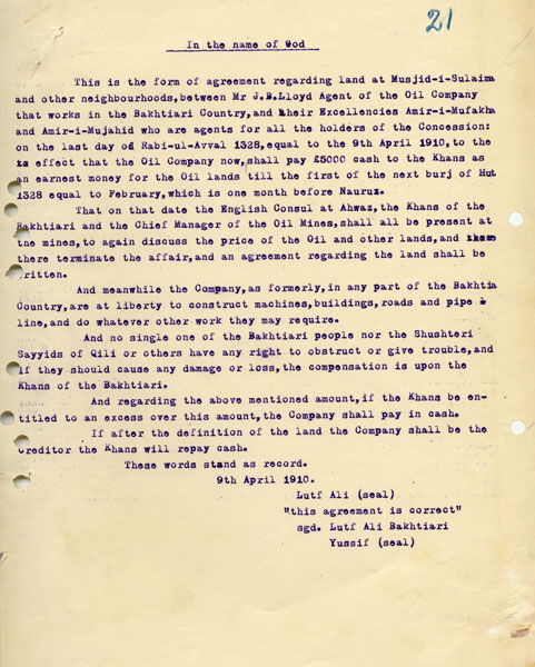 A post-oilstrike agreement with the Khans, allowing the Company to “construct machines, buildings, roads and pipelines, and do whatever other work they may require”. Security was still an issue: “And no single one of the Bakhtiari people nor the Shusteri Sayyids of Qili or others have any right to obstruct or give trouble, and if they should cause any damage or loss, the compensation is upon the Khans of the Bakhtiari”. In return, the Company handed over £5000 cash. 9 Apr 1910. ARC72029_021 ©BP plc http://s6.picofile.com/file/8240638476/A_post_oilstrike_agreement_with_the_Khans.jpg